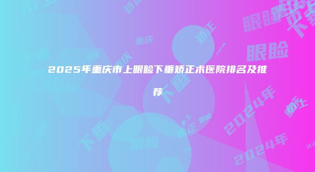 2025年重庆市上眼睑下垂矫正术医院排名及推荐