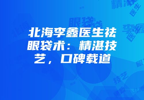 北海李鑫医生祛眼袋术：精湛技艺，口碑载道