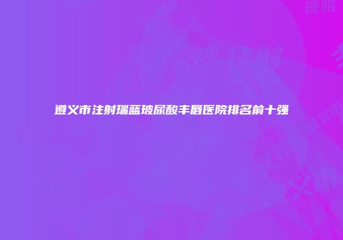 遵义市注射瑞蓝玻尿酸丰唇医院排名前十强