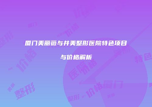 厦门美丽薇与井美整形医院特色项目与价格解析