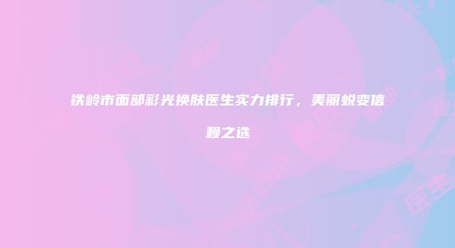 铁岭市面部彩光换肤医生实力排行,美丽蜕变信赖之选