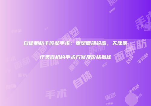 自体脂肪丰额部手术：重塑面部轮廓，天津医疗美容机构手术方案及价格揭秘