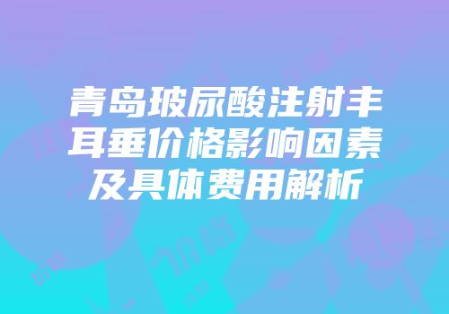 青岛玻尿酸注射丰耳垂价格影响因素及具体费用解析
