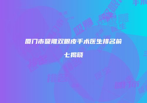 厦门市吸雕双眼皮手术医生排名前七揭晓