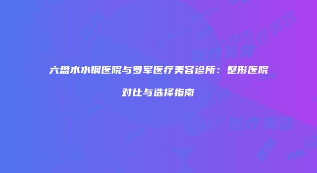 六盘水水钢医院与罗军医疗美容诊所：整形医院对比与选择指南
