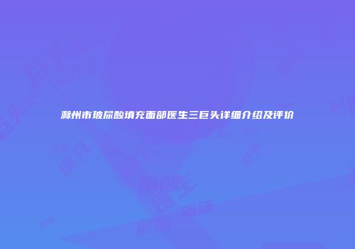 滁州市玻尿酸填充面部医生三巨头详细介绍及评价