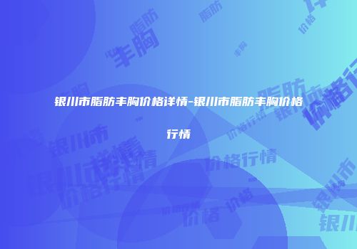 银川市脂肪丰胸价格详情-银川市脂肪丰胸价格行情