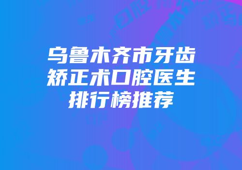 乌鲁木齐市牙齿矫正术口腔医生排行榜推荐