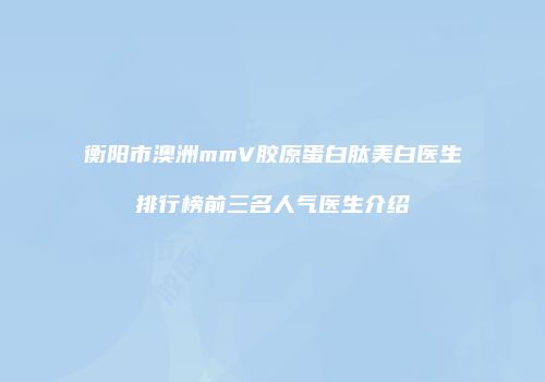 衡阳市澳洲mmV胶原蛋白肽美白医生排行榜前三名人气医生介绍