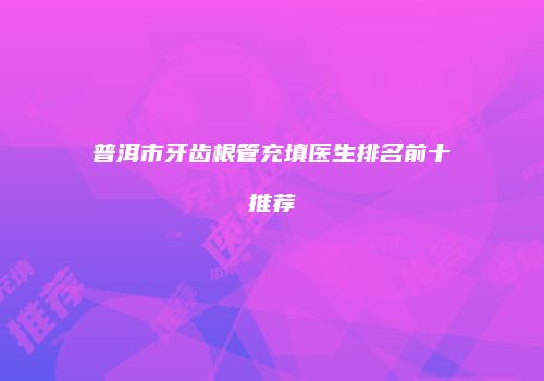 普洱市牙齿根管充填医生排名前十推荐