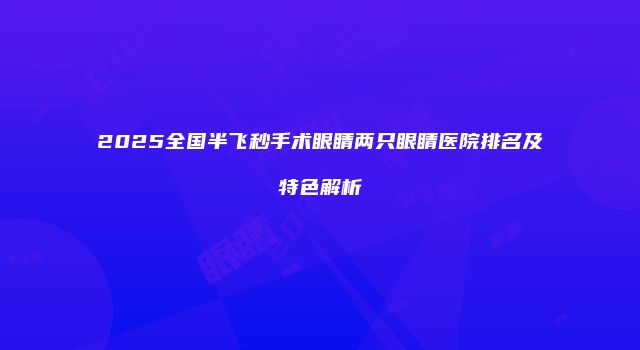 2025全国半飞秒手术眼睛两只眼睛医院排名及特色解析