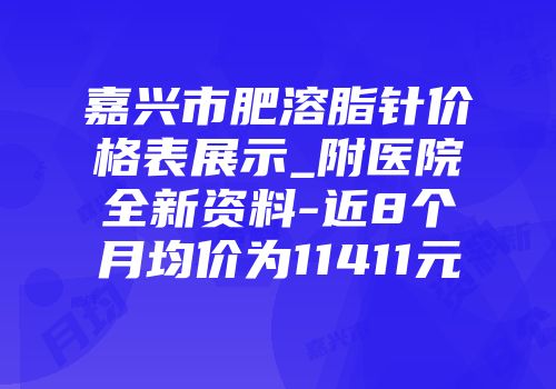 嘉兴市肥溶脂针价格表展示_附医院全新资料-近8个月均价为11411元