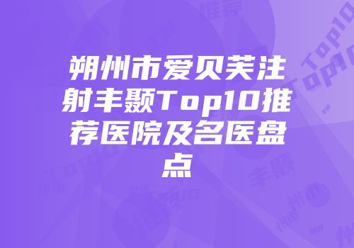 朔州市爱贝芙注射丰颞Top10推荐医院及名医盘点