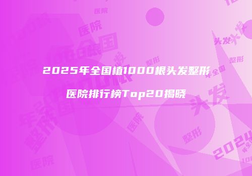 2025年全国植1000根头发整形医院排行榜Top20揭晓