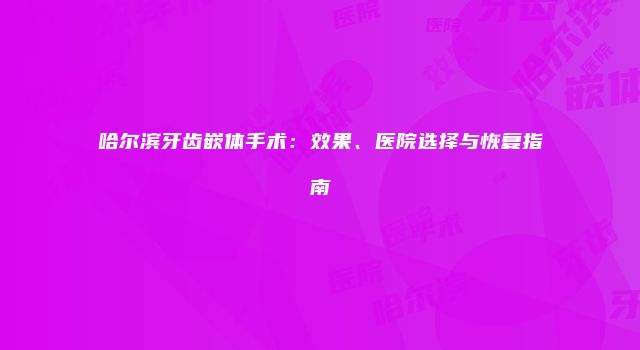 哈尔滨牙齿嵌体手术：效果、医院选择与恢复指南