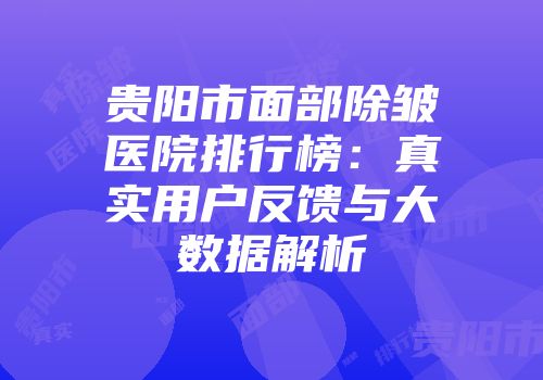 贵阳市面部除皱医院排行榜：真实用户反馈与大数据解析