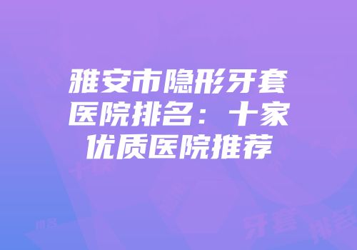 雅安市隐形牙套医院排名：十家优质医院推荐
