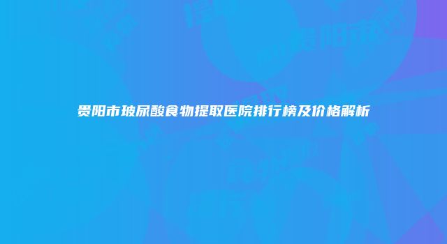 贵阳市玻尿酸食物提取医院排行榜及价格解析