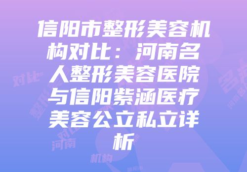 信阳市整形美容机构对比：河南名人整形美容医院与信阳紫涵医疗美容公立私立详析