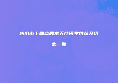 唐山市上鄂修复术五佳医生推荐及价格一览