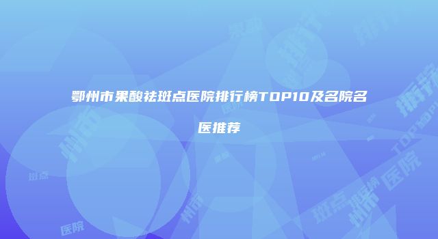 鄂州市果酸祛斑点医院排行榜TOP10及名院名医推荐