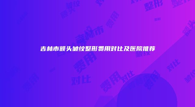 吉林市额头皱纹整形费用对比及医院推荐