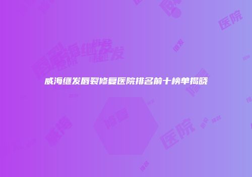 威海继发唇裂修复医院排名前十榜单揭晓