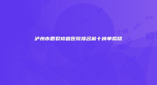 泸州市唇裂修复医院排名前十榜单揭晓