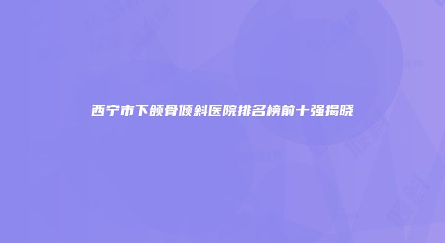 西宁市下颌骨倾斜医院排名榜前十强揭晓