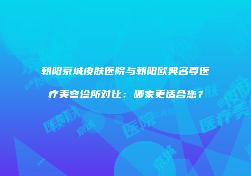 朝阳京城皮肤医院与朝阳欧典名尊医疗美容诊所对比：哪家更适合您？
