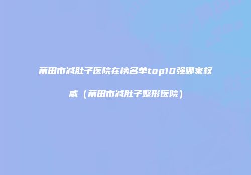 莆田市减肚子医院在榜名单top10强哪家权威(莆田市减肚子整形医院)