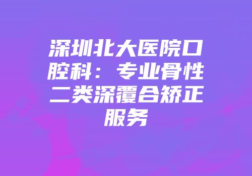 深圳北大医院口腔科：专业骨性二类深覆合矫正服务