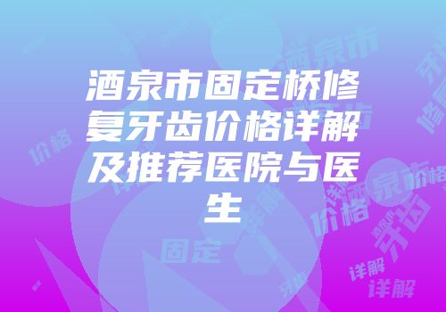 酒泉市固定桥修复牙齿价格详解及推荐医院与医生