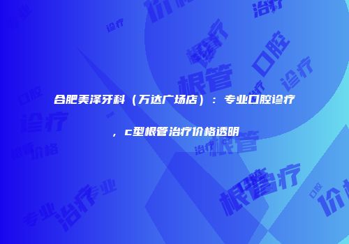 合肥美泽牙科（万达广场店）：专业口腔诊疗，c型根管治疗价格透明