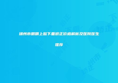 扬州市眼睛上睑下垂矫正价格解析及医院医生推荐