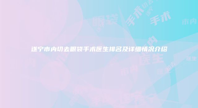 遂宁市内切去眼袋手术医生排名及详细情况介绍