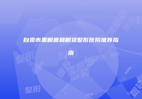 自贡市黑眼圈和眼袋整形医院推荐指南