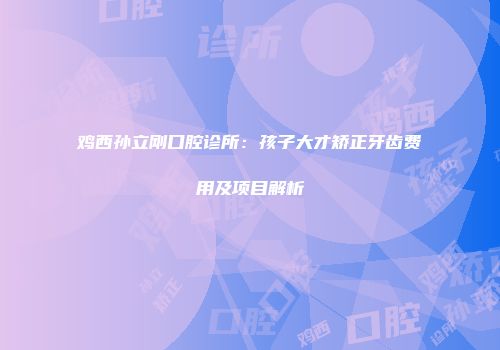 鸡西孙立刚口腔诊所:孩子大才矫正牙齿费用及项目解析