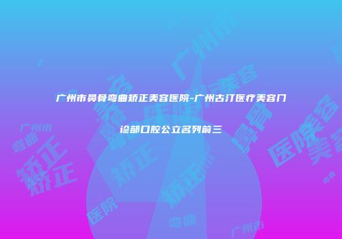 广州市鼻骨弯曲矫正美容医院-广州古汀医疗美容门诊部口腔公立名列前三