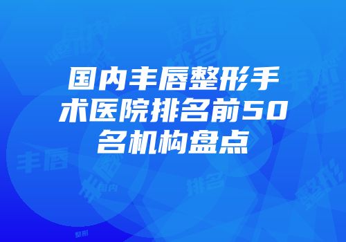 国内丰唇整形手术医院排名前50名机构盘点