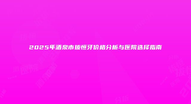 2025年酒泉市拔恒牙价格分析与医院选择指南