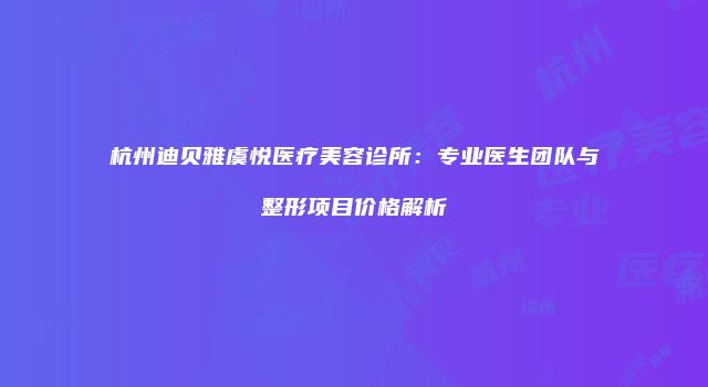 杭州迪贝雅虞悦医疗美容诊所:专业医生团队与整形项目价格解析