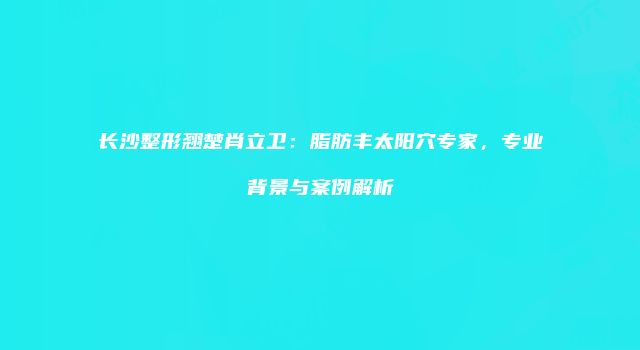长沙整形翘楚肖立卫:脂肪丰太阳穴专家,专业背景与案例解析
