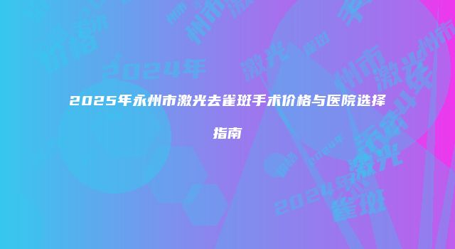 2025年永州市激光去雀斑手术价格与医院选择指南