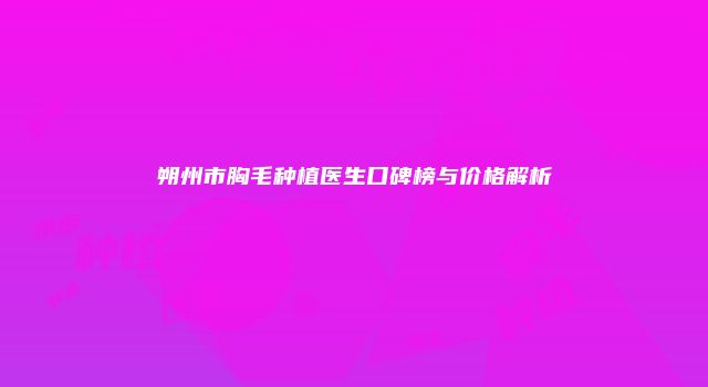 朔州市胸毛种植医生口碑榜与价格解析