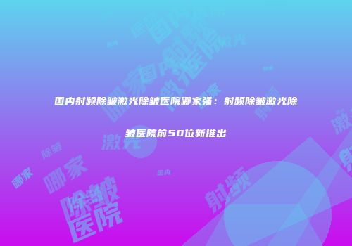 国内射频除皱激光除皱医院哪家强：射频除皱激光除皱医院前50位新推出
