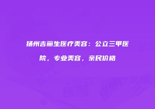 扬州吉丽生医疗美容：公立三甲医院，专业美容，亲民价格