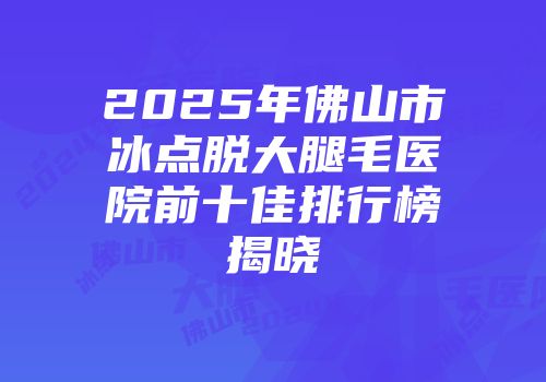 2025年佛山市冰点脱大腿毛医院前十佳排行榜揭晓