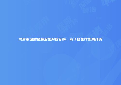 济南市深覆颌矫治医院排行榜：前十佳医疗机构详解