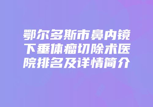 鄂尔多斯市鼻内镜下垂体瘤切除术医院排名及详情简介